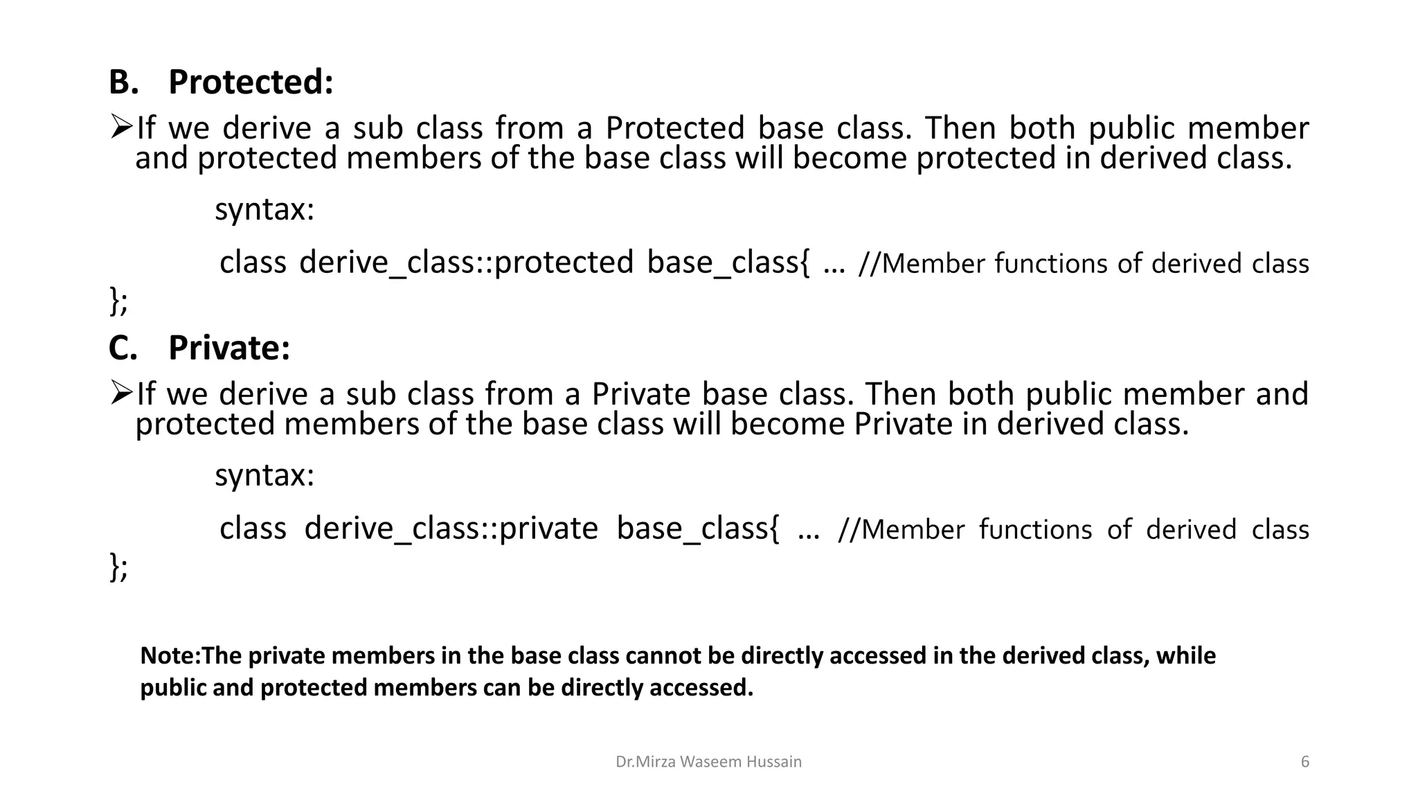 B. Protected: If we derive a sub class from a Protected base class. Then both public member and protected members of the base class will become protected in derived class. syntax: class derive_class::protected base_class{ … //Member functions of derived class }; C. Private: If we derive a sub class from a Private base class. Then both public member and protected members of the base class will become Private in derived class. syntax: class derive_class::private base_class{ … //Member functions of derived class }; Dr.Mirza Waseem Hussain 6 Note:The private members in the base class cannot be directly accessed in the derived class, while public and protected members can be directly accessed. 