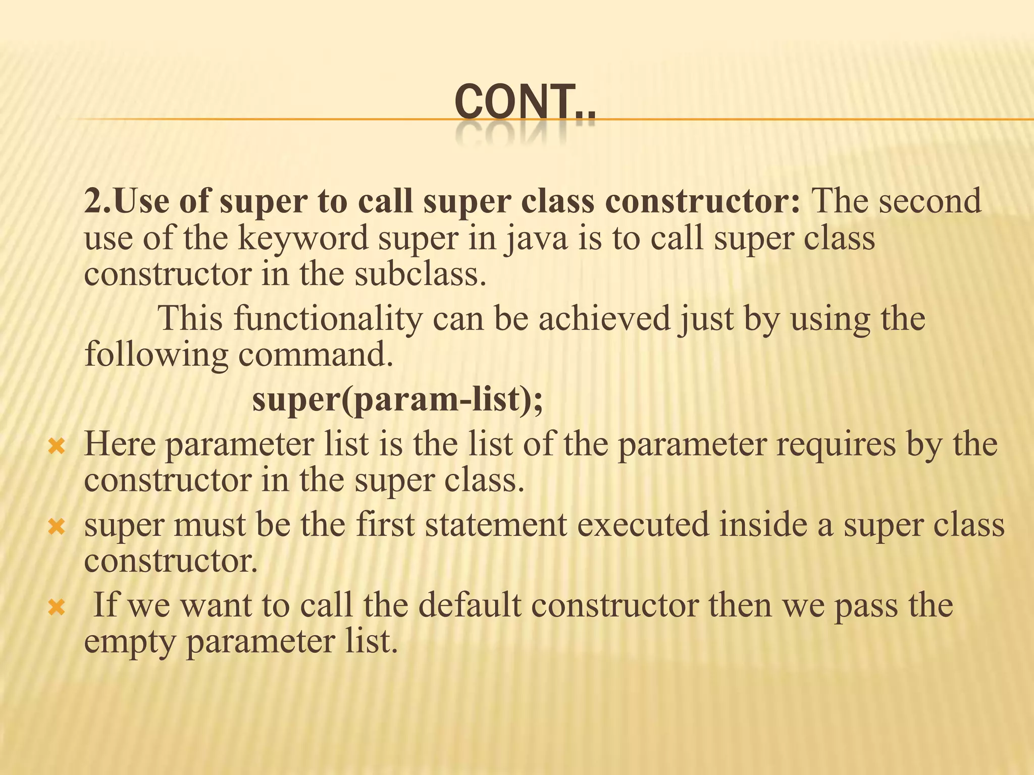 CONT..
    2.Use of super to call super class constructor: The second
    use of the keyword super in java is to call super class
    constructor in the subclass.
         This functionality can be achieved just by using the
    following command.
                super(param-list);
   Here parameter list is the list of the parameter requires by the
    constructor in the super class.
   super must be the first statement executed inside a super class
    constructor.
    If we want to call the default constructor then we pass the
    empty parameter list.
 