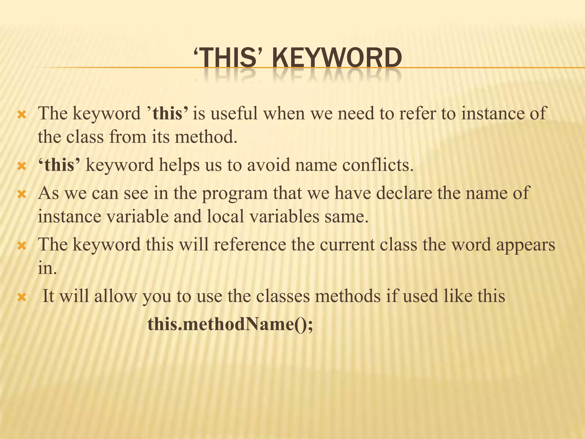 ‘THIS’ KEYWORD
   The keyword ’this’ is useful when we need to refer to instance of
    the class from its method.
   ‘this’ keyword helps us to avoid name conflicts.
   As we can see in the program that we have declare the name of
    instance variable and local variables same.
   The keyword this will reference the current class the word appears
    in.
    It will allow you to use the classes methods if used like this
                   this.methodName();
 