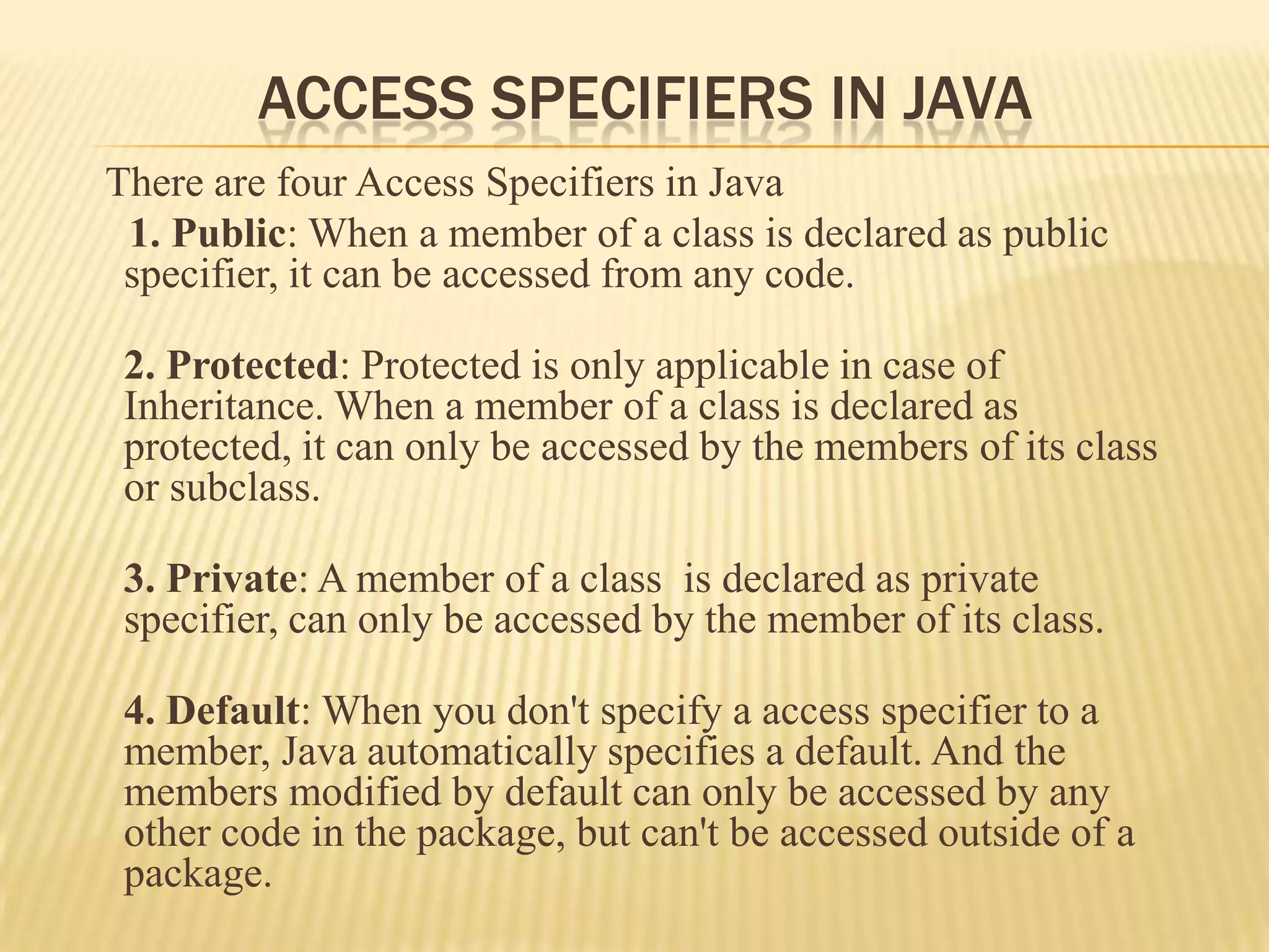 ACCESS SPECIFIERS IN JAVA
There are four Access Specifiers in Java
 1. Public: When a member of a class is declared as public
 specifier, it can be accessed from any code.

 2. Protected: Protected is only applicable in case of
 Inheritance. When a member of a class is declared as
 protected, it can only be accessed by the members of its class
 or subclass.

 3. Private: A member of a class is declared as private
 specifier, can only be accessed by the member of its class.

 4. Default: When you don't specify a access specifier to a
 member, Java automatically specifies a default. And the
 members modified by default can only be accessed by any
 other code in the package, but can't be accessed outside of a
 package.
 