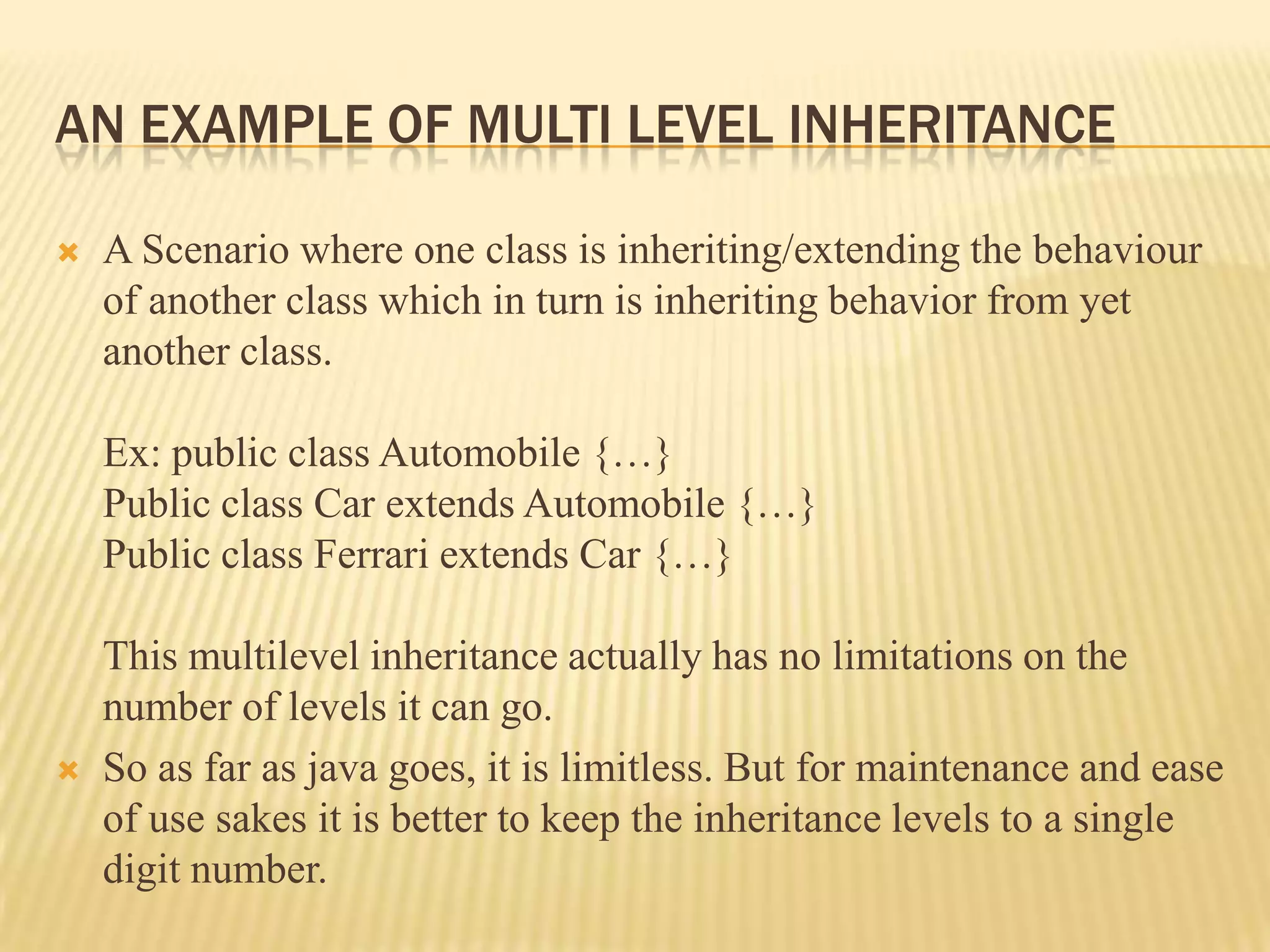 AN EXAMPLE OF MULTI LEVEL INHERITANCE

   A Scenario where one class is inheriting/extending the behaviour
    of another class which in turn is inheriting behavior from yet
    another class.

    Ex: public class Automobile {…}
    Public class Car extends Automobile {…}
    Public class Ferrari extends Car {…}

    This multilevel inheritance actually has no limitations on the
    number of levels it can go.
   So as far as java goes, it is limitless. But for maintenance and ease
    of use sakes it is better to keep the inheritance levels to a single
    digit number.
 
