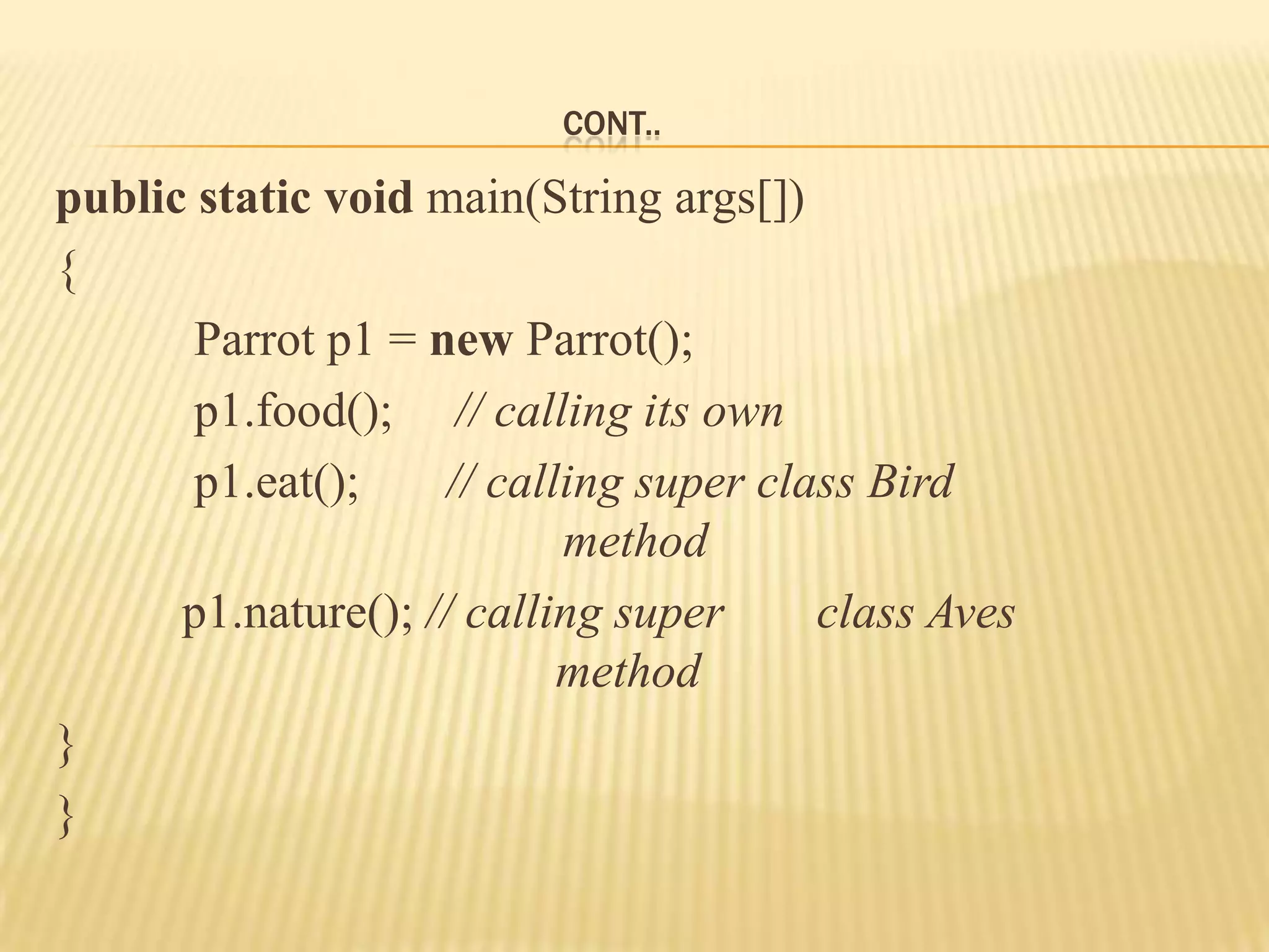 CONT..

public static void main(String args[])
{
       Parrot p1 = new Parrot();
       p1.food(); // calling its own
       p1.eat();     // calling super class Bird
                            method
      p1.nature(); // calling super      class Aves
                            method
}
}
 