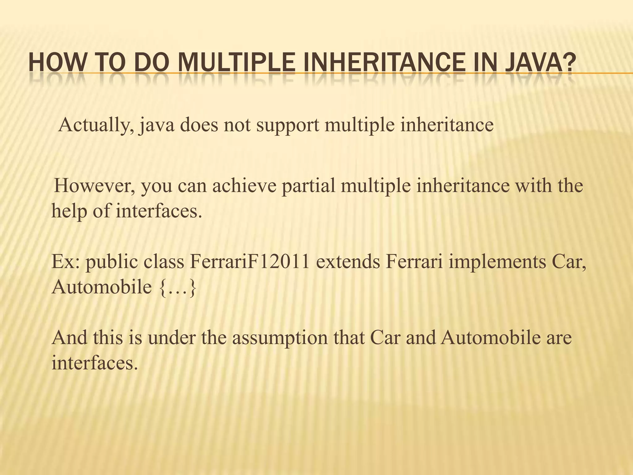 HOW TO DO MULTIPLE INHERITANCE IN JAVA?

  Actually, java does not support multiple inheritance

 However, you can achieve partial multiple inheritance with the
 help of interfaces.

 Ex: public class FerrariF12011 extends Ferrari implements Car,
 Automobile {…}

 And this is under the assumption that Car and Automobile are
 interfaces.
 