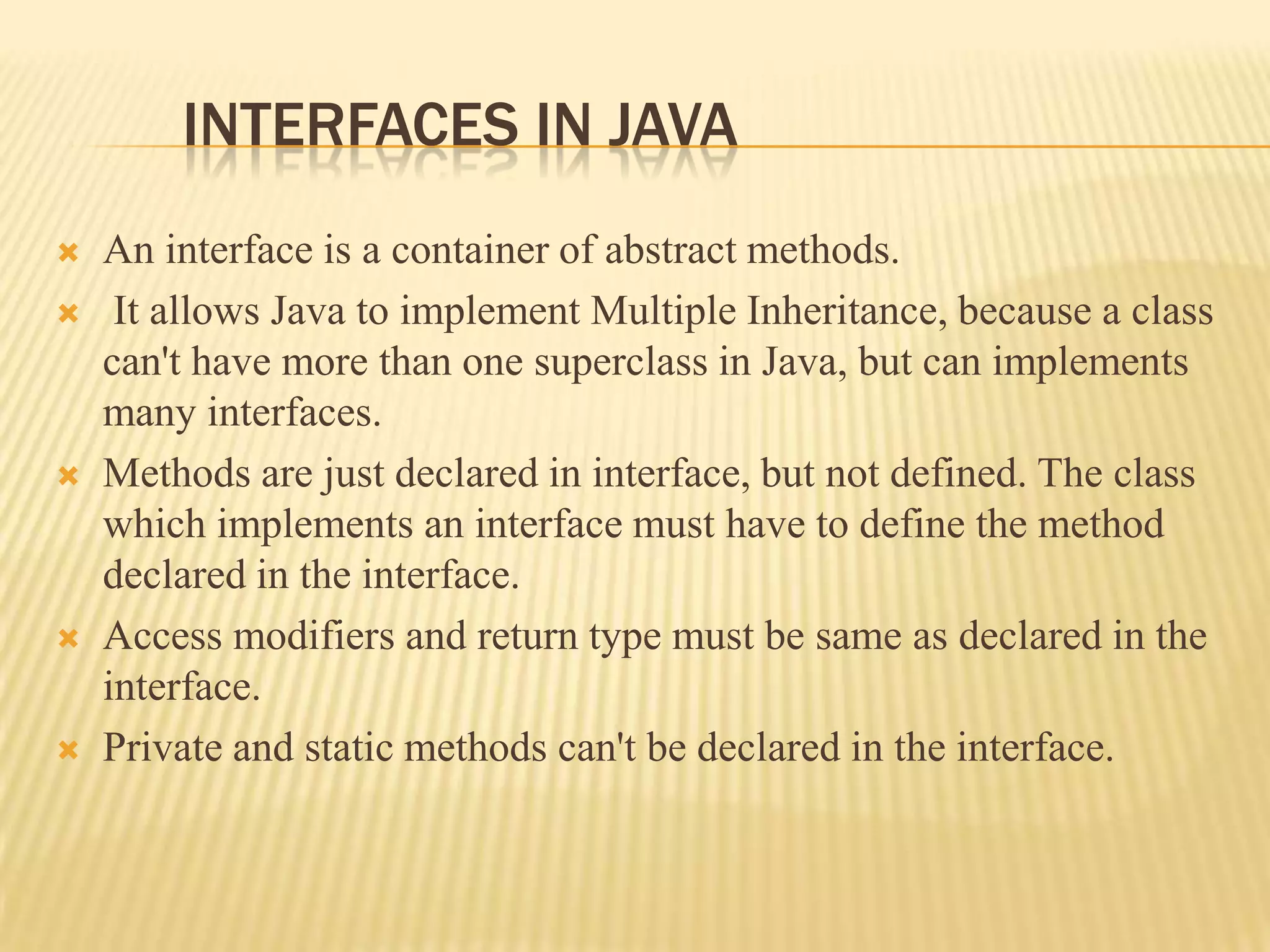 INTERFACES IN JAVA
   An interface is a container of abstract methods.
    It allows Java to implement Multiple Inheritance, because a class
    can't have more than one superclass in Java, but can implements
    many interfaces.
   Methods are just declared in interface, but not defined. The class
    which implements an interface must have to define the method
    declared in the interface.
   Access modifiers and return type must be same as declared in the
    interface.
   Private and static methods can't be declared in the interface.
 