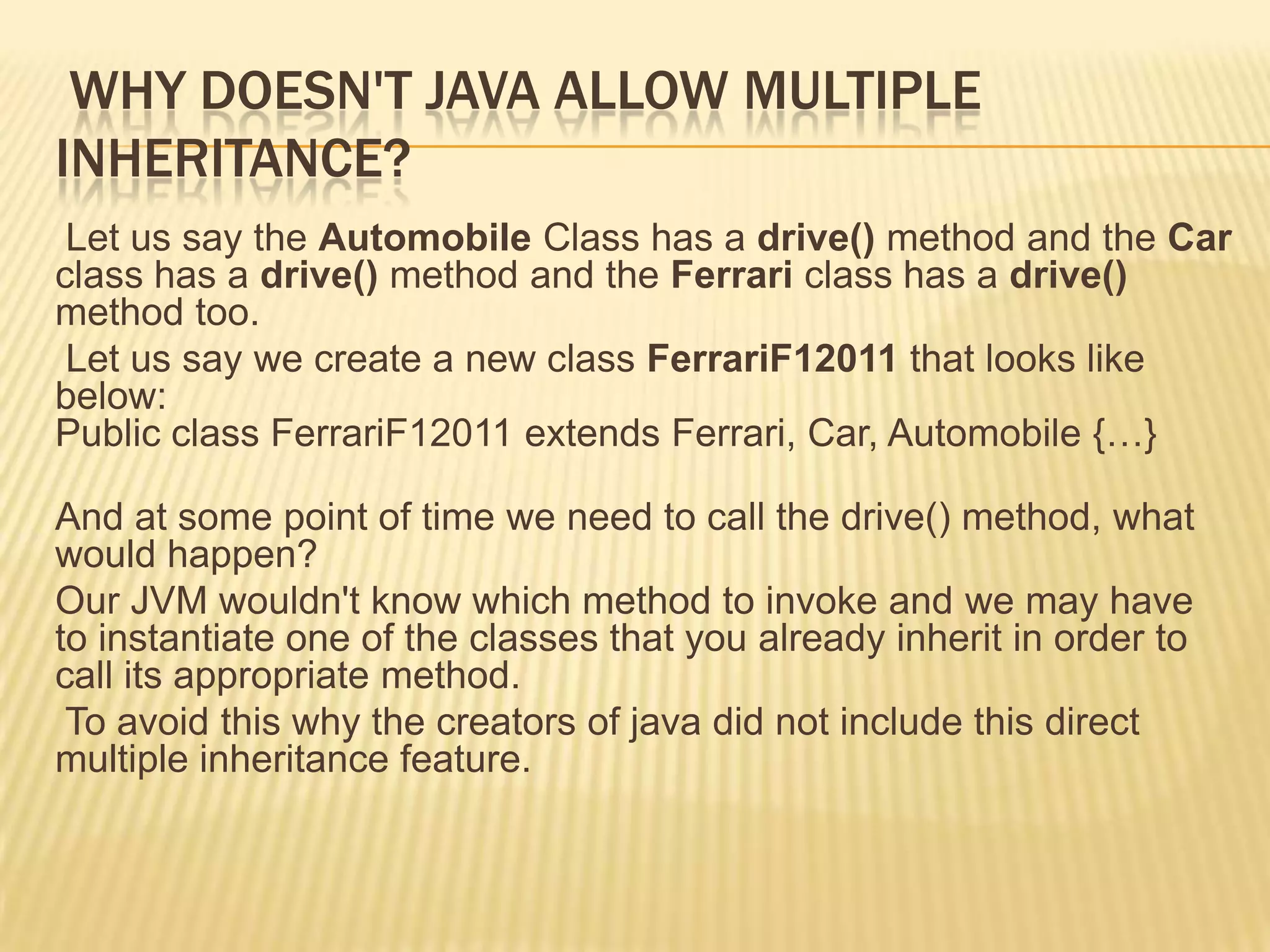 WHY DOESN'T JAVA ALLOW MULTIPLE
INHERITANCE?
 Let us say the Automobile Class has a drive() method and the Car
class has a drive() method and the Ferrari class has a drive()
method too.
 Let us say we create a new class FerrariF12011 that looks like
below:
Public class FerrariF12011 extends Ferrari, Car, Automobile {…}

And at some point of time we need to call the drive() method, what
would happen?
Our JVM wouldn't know which method to invoke and we may have
to instantiate one of the classes that you already inherit in order to
call its appropriate method.
 To avoid this why the creators of java did not include this direct
multiple inheritance feature.
 