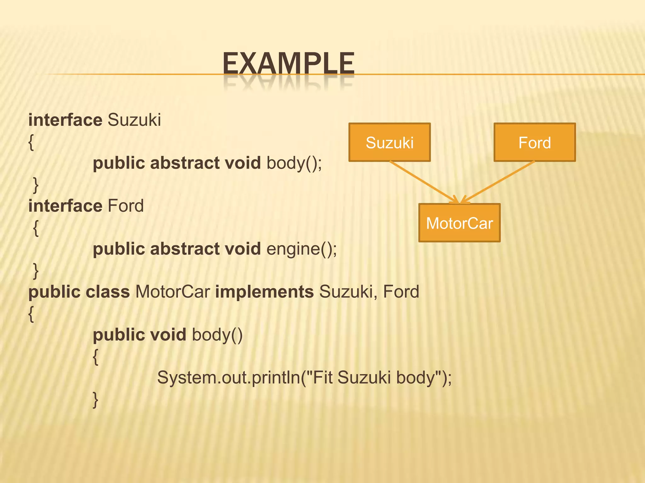 EXAMPLE
interface Suzuki
{                                          Suzuki            Ford
        public abstract void body();
 }
interface Ford
 {                                                MotorCar
        public abstract void engine();
 }
public class MotorCar implements Suzuki, Ford
{
        public void body()
        {
                System.out.println("Fit Suzuki body");
        }
 