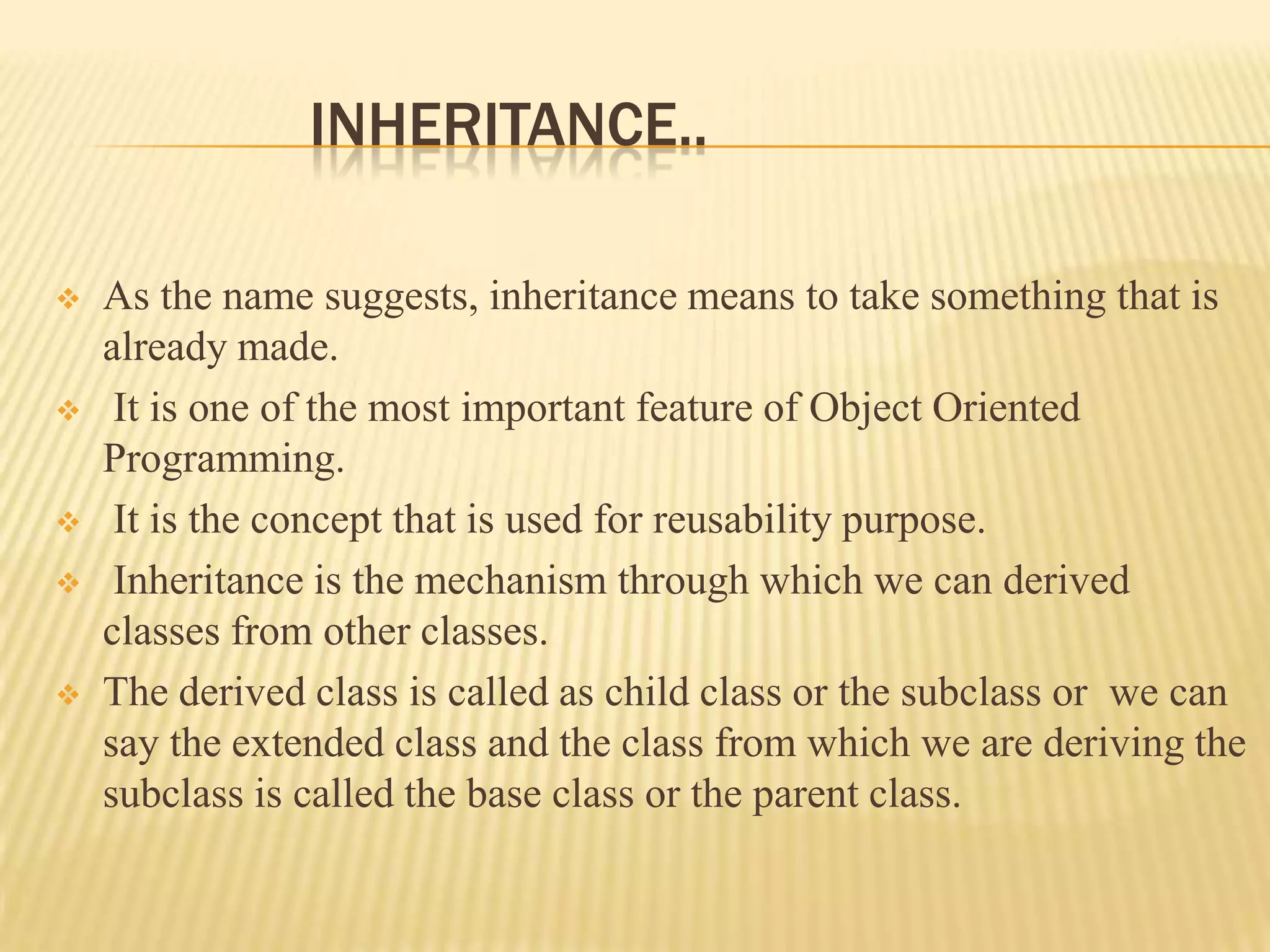 INHERITANCE..

   As the name suggests, inheritance means to take something that is
    already made.
    It is one of the most important feature of Object Oriented
    Programming.
    It is the concept that is used for reusability purpose.
    Inheritance is the mechanism through which we can derived
    classes from other classes.
   The derived class is called as child class or the subclass or we can
    say the extended class and the class from which we are deriving the
    subclass is called the base class or the parent class.
 