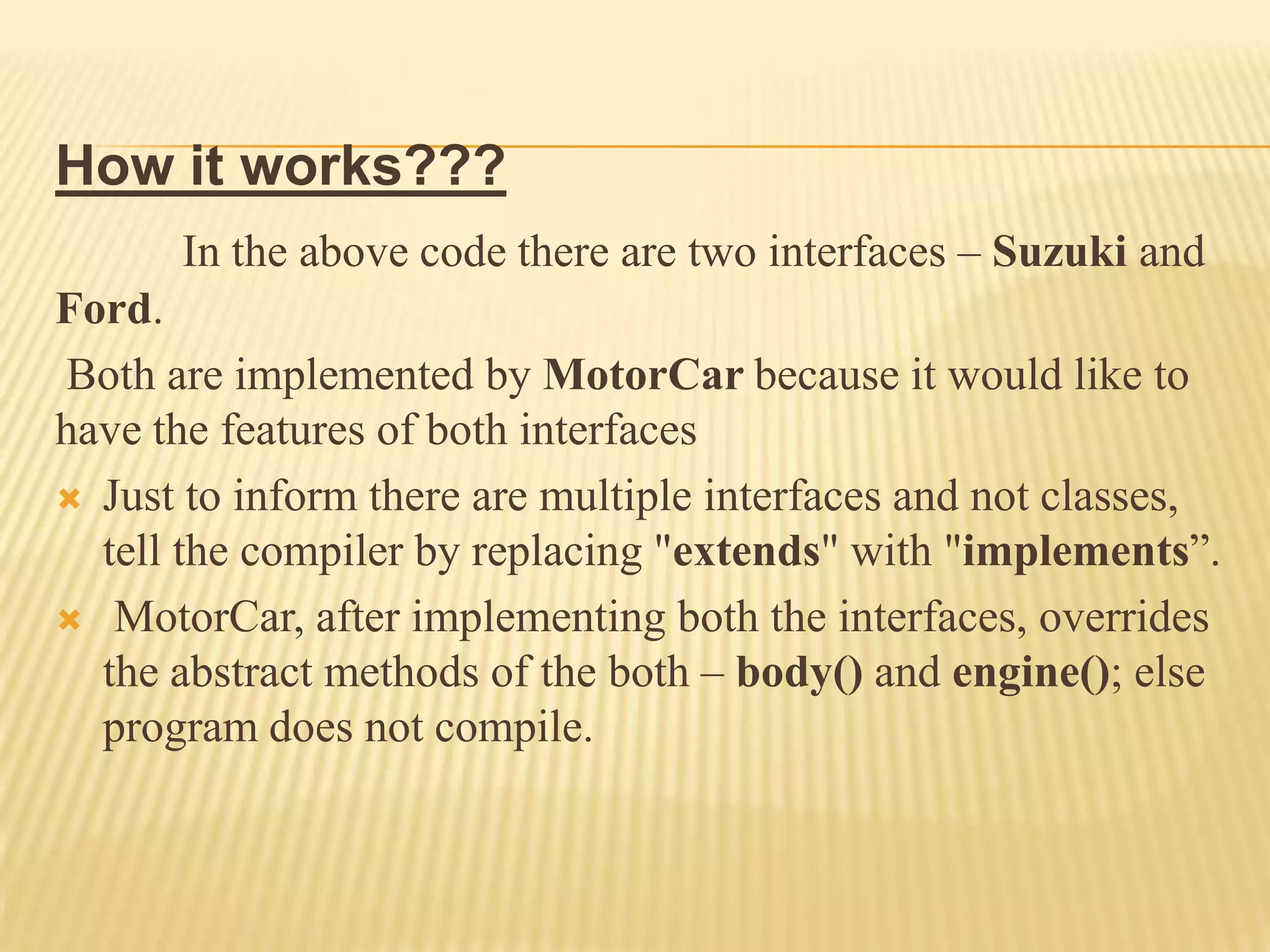 How it works???
      In the above code there are two interfaces – Suzuki and
Ford.
Both are implemented by MotorCar because it would like to
have the features of both interfaces
 Just to inform there are multiple interfaces and not classes,
  tell the compiler by replacing "extends" with "implements”.
 MotorCar, after implementing both the interfaces, overrides
  the abstract methods of the both – body() and engine(); else
  program does not compile.
 