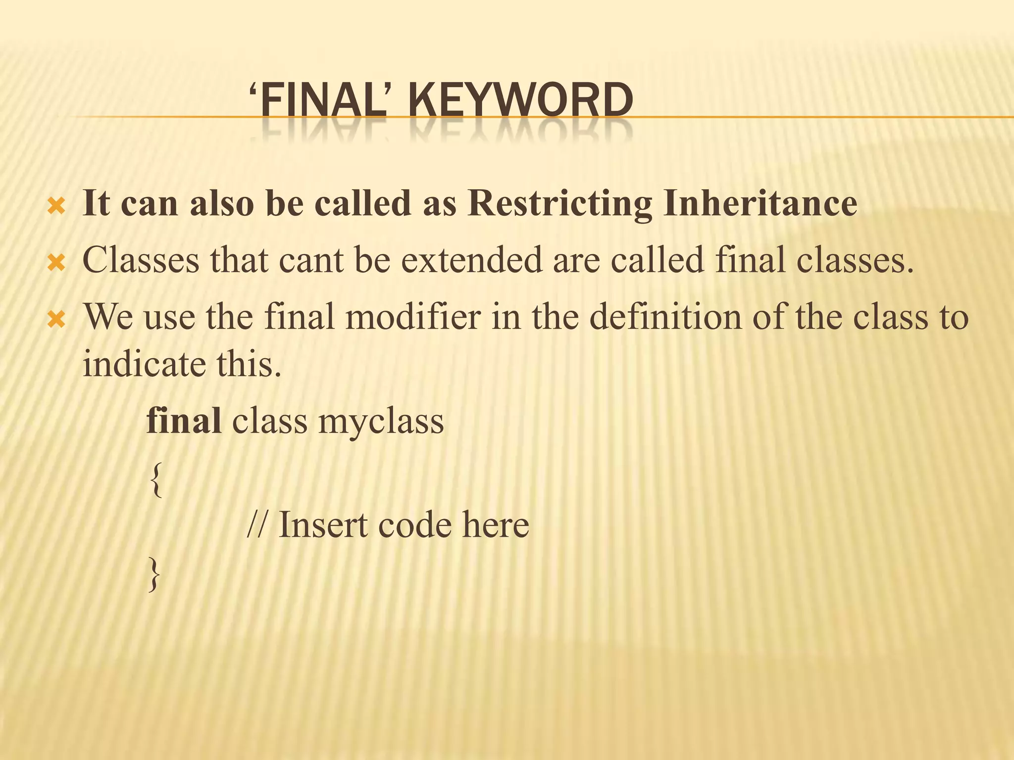 ‘FINAL’ KEYWORD
   It can also be called as Restricting Inheritance
   Classes that cant be extended are called final classes.
   We use the final modifier in the definition of the class to
    indicate this.
        final class myclass
        {
               // Insert code here
        }
 