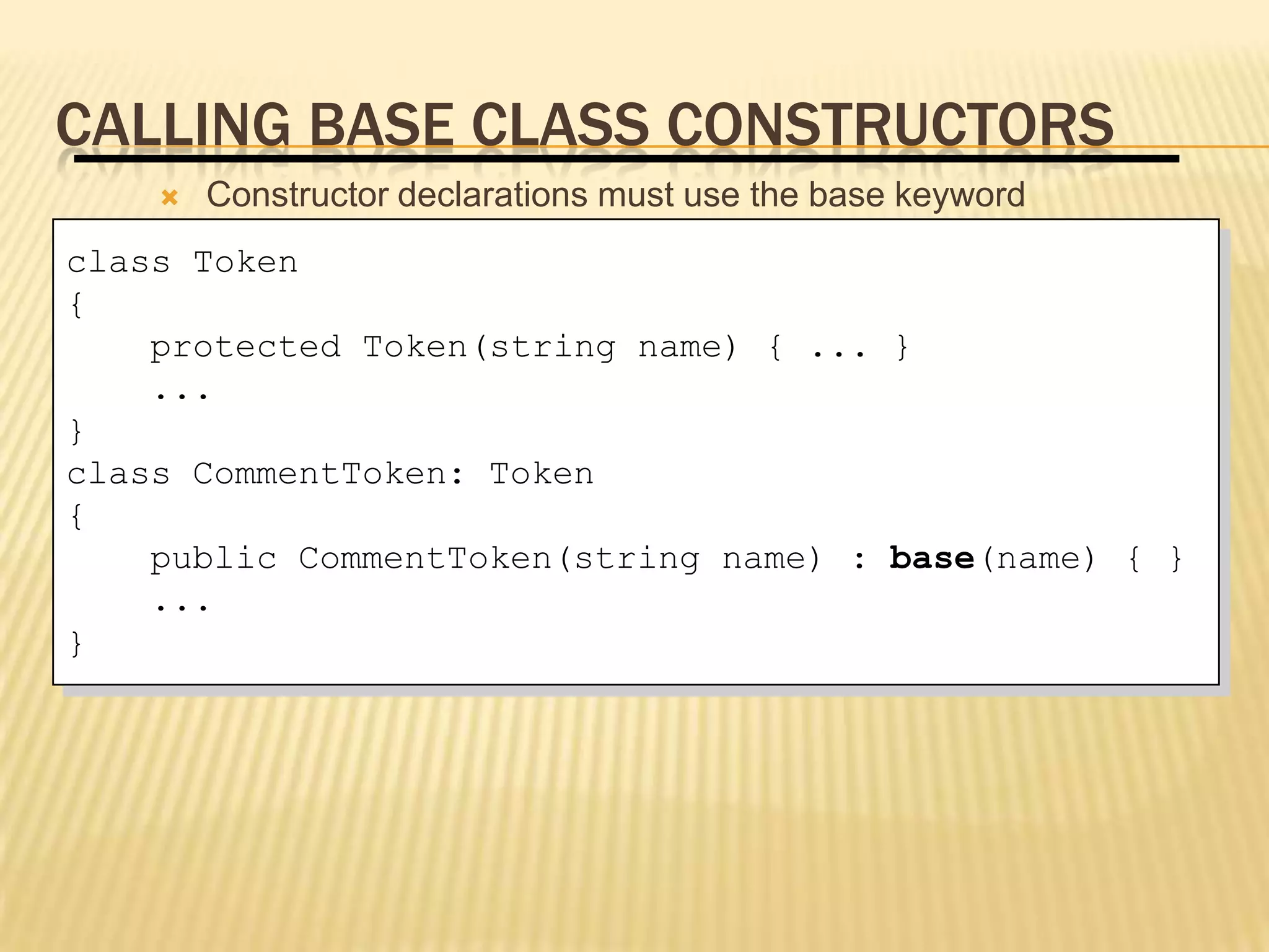 CALLING BASE CLASS CONSTRUCTORS
        Constructor declarations must use the base keyword
class Token
{
    protected Token(string name) { ... }
    ...
}
class CommentToken: Token
{
    public CommentToken(string name) : base(name) { }
     A private base class constructor cannot be accessed by a
    ...derived class
}    Use the base keyword to qualify identifier scope
 