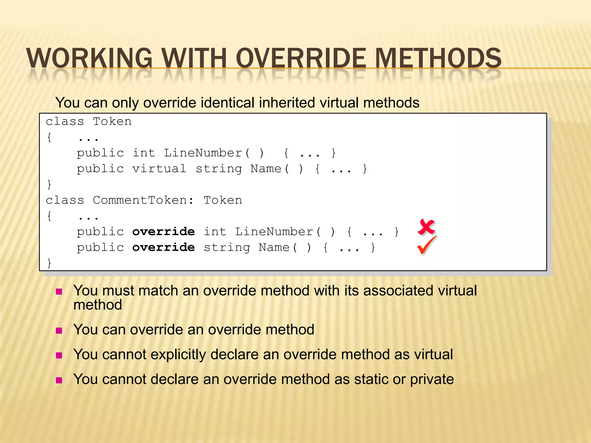WORKING WITH OVERRIDE METHODS
  You can only override identical inherited virtual methods
 class Token
 {   ...
     public int LineNumber( ) { ... }
     public virtual string Name( ) { ... }
 }
 class CommentToken: Token

                                                           
 {   ...
     public override int LineNumber( ) { ... }

 }
     public override string Name( ) { ... }
                                                          
     You must match an override method with its associated virtual
      method
     You can override an override method
     You cannot explicitly declare an override method as virtual
     You cannot declare an override method as static or private
 