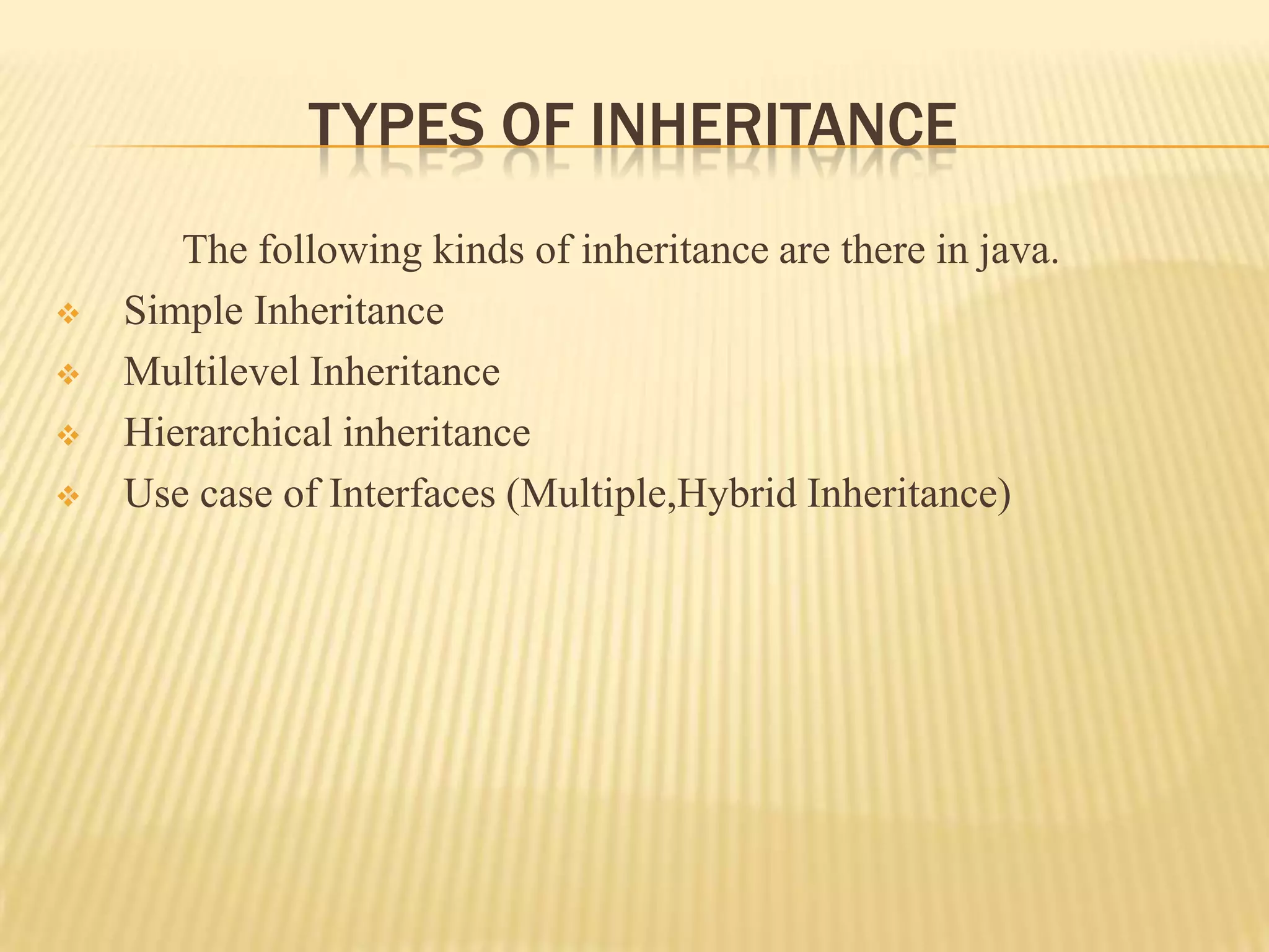 TYPES OF INHERITANCE
       The following kinds of inheritance are there in java.
   Simple Inheritance
   Multilevel Inheritance
   Hierarchical inheritance
   Use case of Interfaces (Multiple,Hybrid Inheritance)
 