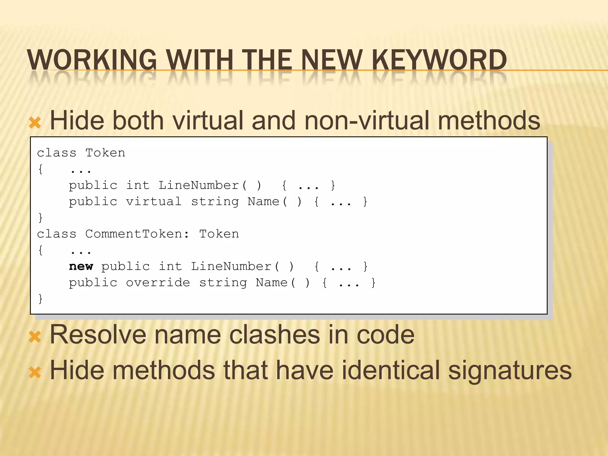 WORKING WITH THE NEW KEYWORD
   Hide both virtual and non-virtual methods
class Token
{   ...
    public int LineNumber( ) { ... }
    public virtual string Name( ) { ... }
}
class CommentToken: Token
{   ...
    new public int LineNumber( ) { ... }
    public override string Name( ) { ... }
}


 Resolve name clashes in code
 Hide methods that have identical signatures
 