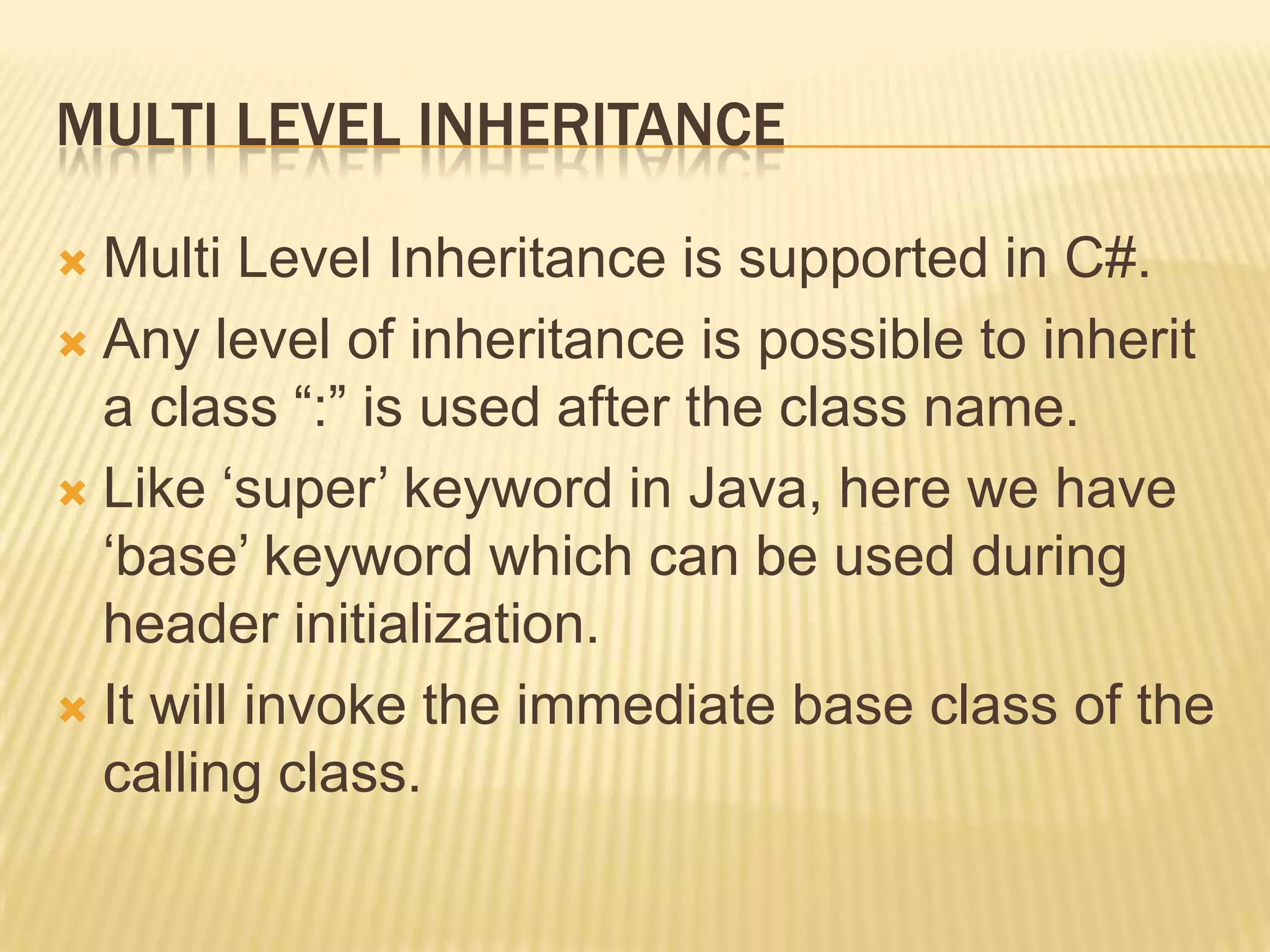 MULTI LEVEL INHERITANCE

 Multi Level Inheritance is supported in C#.
 Any level of inheritance is possible to inherit
  a class “:” is used after the class name.
 Like „super‟ keyword in Java, here we have
  „base‟ keyword which can be used during
  header initialization.
 It will invoke the immediate base class of the
  calling class.
 