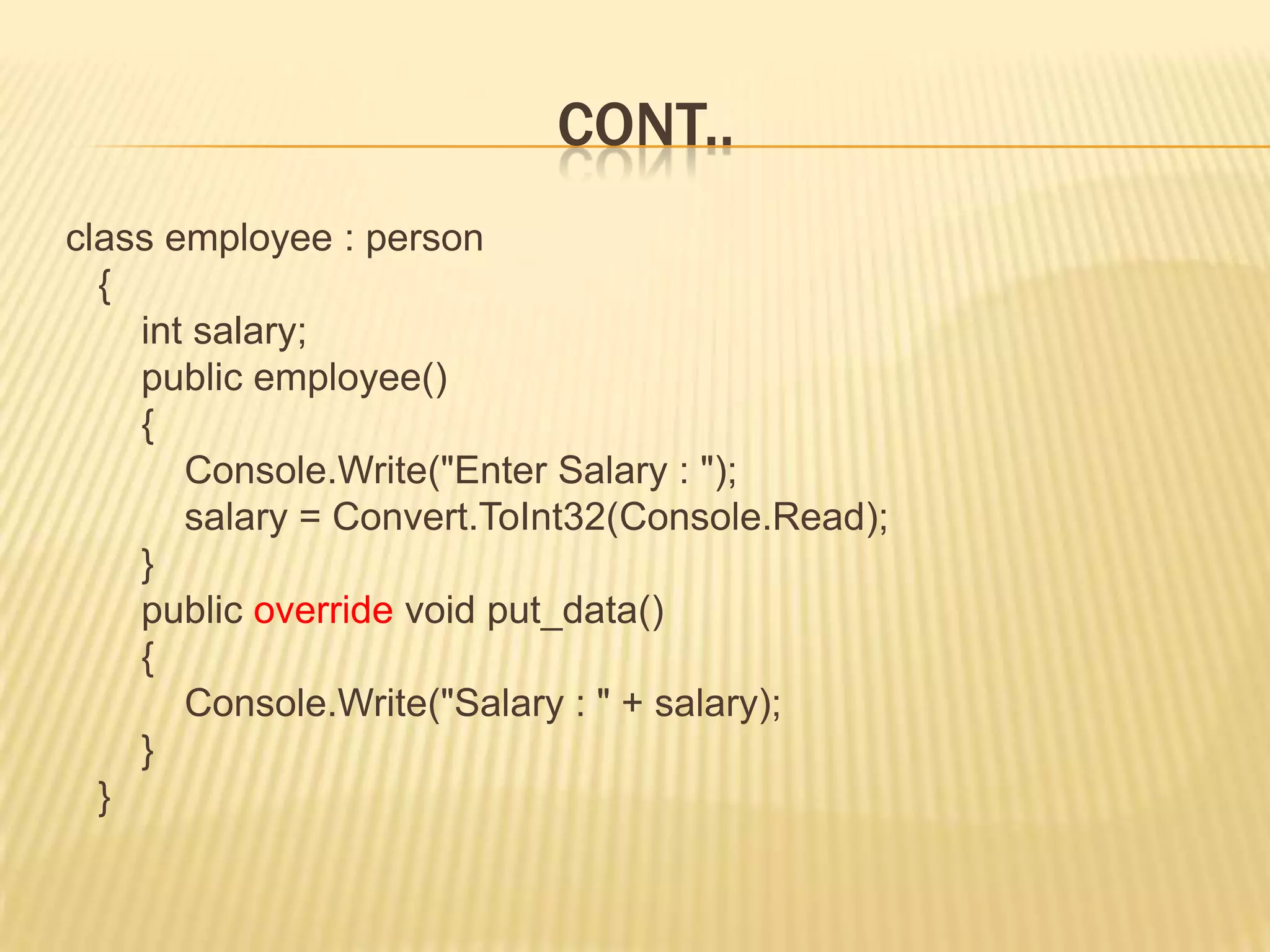 CONT..
class employee : person
  {
    int salary;
    public employee()
    {
       Console.Write("Enter Salary : ");
       salary = Convert.ToInt32(Console.Read);
    }
    public override void put_data()
    {
       Console.Write("Salary : " + salary);
    }
  }
 