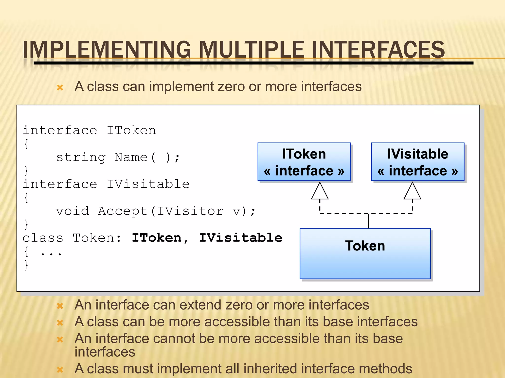 IMPLEMENTING MULTIPLE INTERFACES
       A class can implement zero or more interfaces


interface IToken
{
    string Name( );             IToken           IVisitable
}                            « interface »     « interface »
interface IVisitable
{
    void Accept(IVisitor v);
}
class Token: IToken, IVisitable
{ ...                                      Token
}

       An interface can extend zero or more interfaces
       A class can be more accessible than its base interfaces
       An interface cannot be more accessible than its base
        interfaces
       A class must implement all inherited interface methods
 