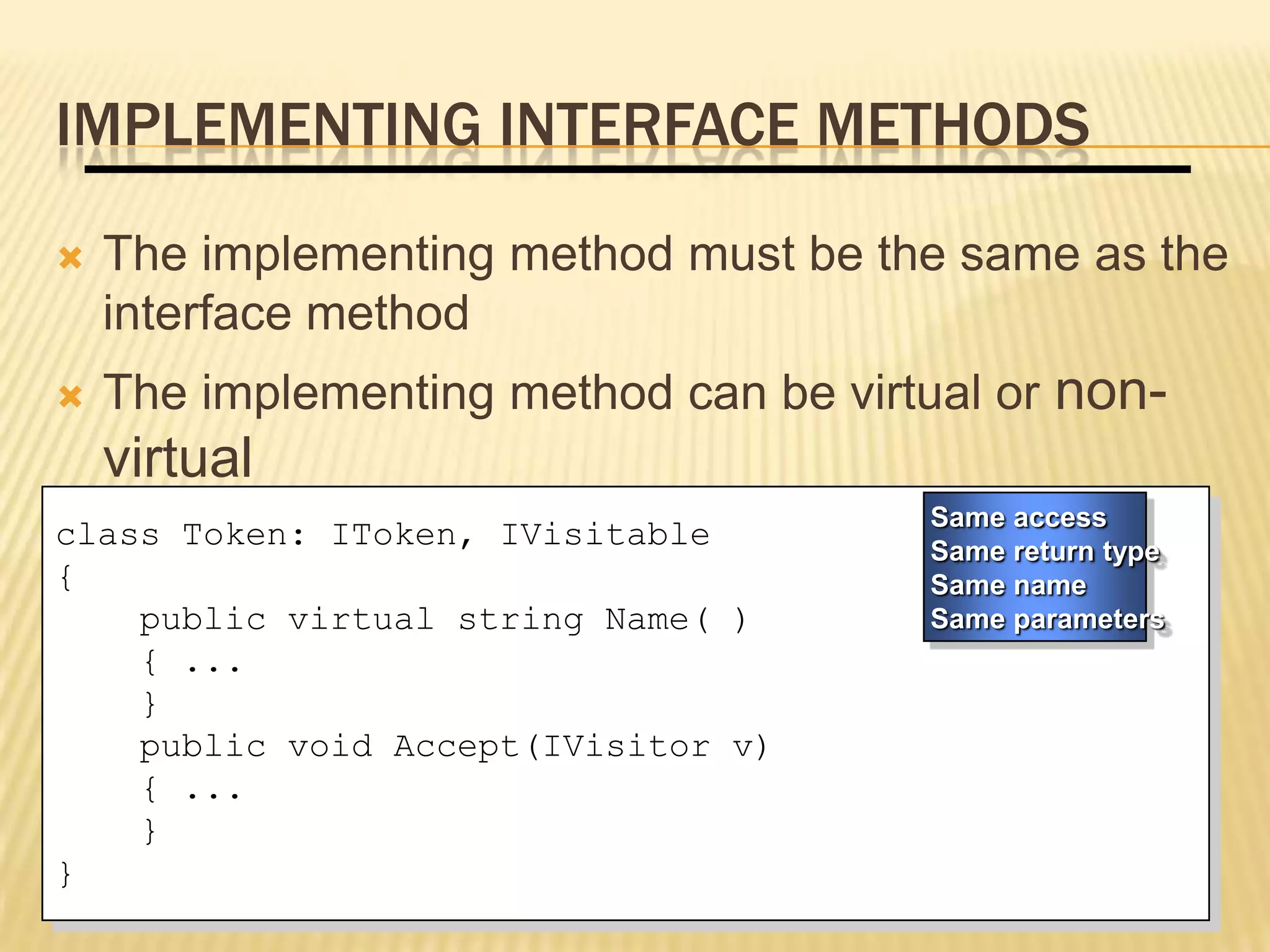 IMPLEMENTING INTERFACE METHODS
   The implementing method must be the same as the
    interface method
   The implementing method can be virtual or non-
    virtual
                                       Same access
class Token: IToken, IVisitable        Same return type
{                                      Same name
    public virtual string Name( )      Same parameters
    { ...
    }
    public void Accept(IVisitor v)
    { ...
    }
}
 