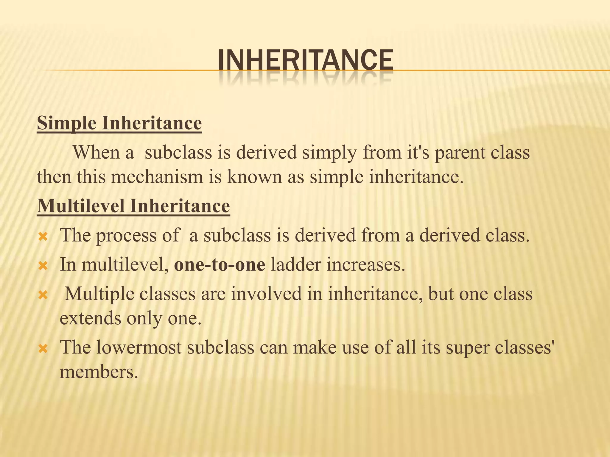 INHERITANCE
Simple Inheritance
    When a subclass is derived simply from it's parent class
then this mechanism is known as simple inheritance.
Multilevel Inheritance
 The process of a subclass is derived from a derived class.

 In multilevel, one-to-one ladder increases.

 Multiple classes are involved in inheritance, but one class
   extends only one.
 The lowermost subclass can make use of all its super classes'
   members.
 