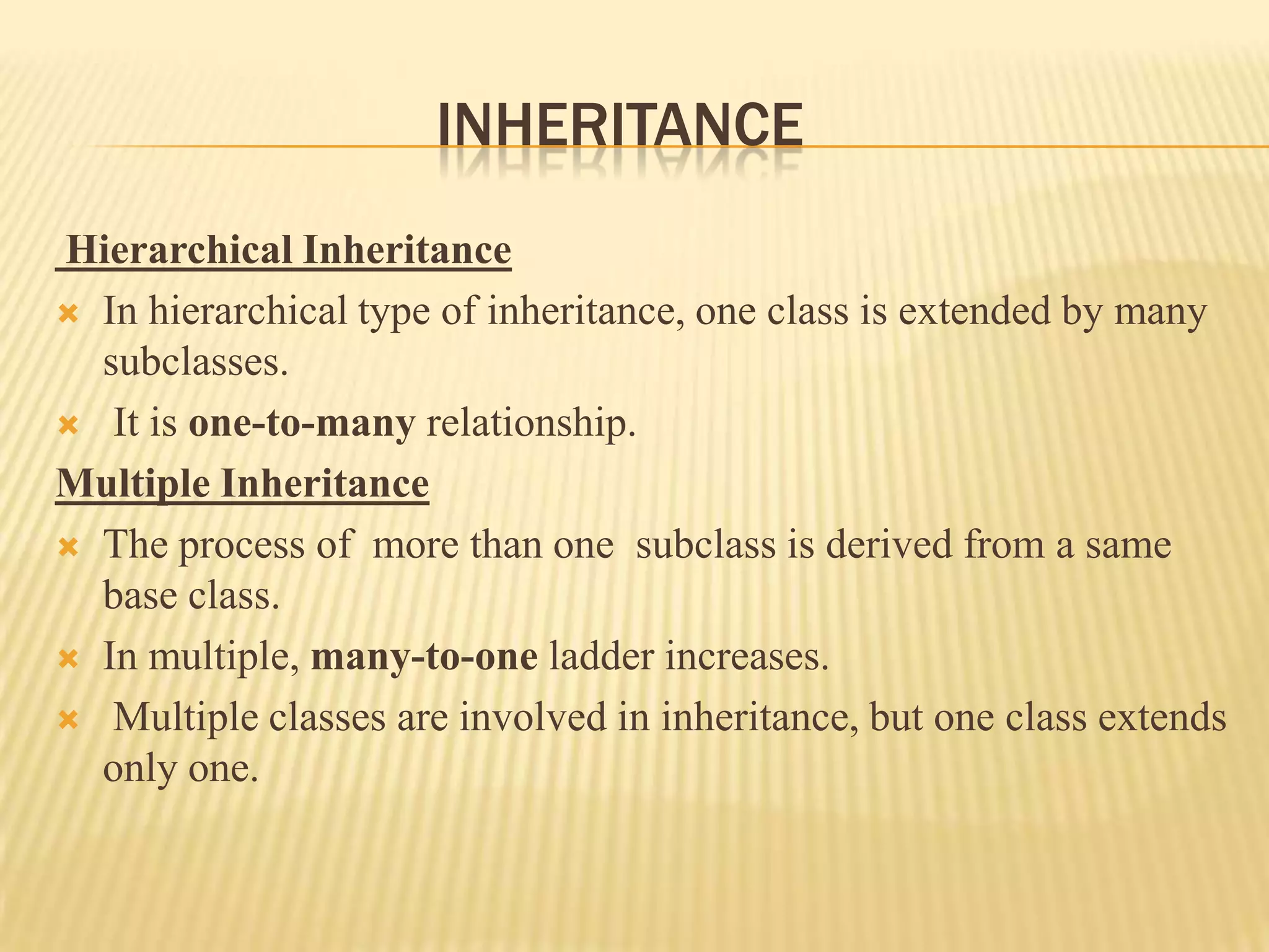 INHERITANCE
Hierarchical Inheritance
 In hierarchical type of inheritance, one class is extended by many
  subclasses.
 It is one-to-many relationship.

Multiple Inheritance
 The process of more than one subclass is derived from a same
  base class.
 In multiple, many-to-one ladder increases.

 Multiple classes are involved in inheritance, but one class extends
  only one.
 