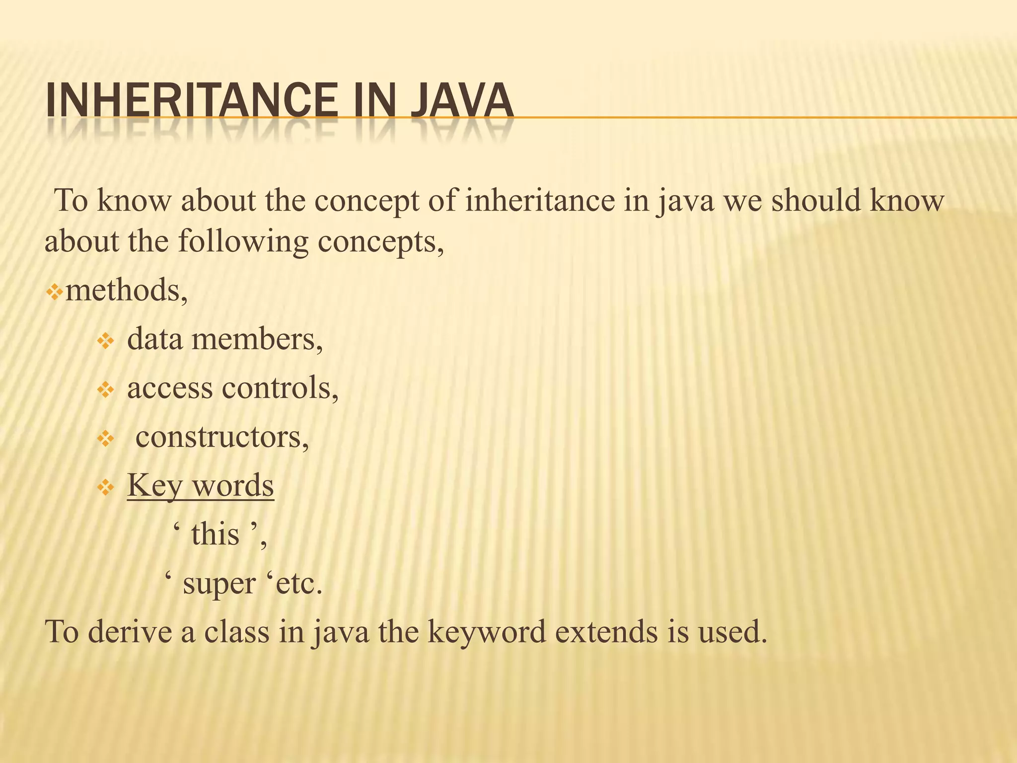 INHERITANCE IN JAVA
 To know about the concept of inheritance in java we should know
about the following concepts,
methods,

     data members,

     access controls,

     constructors,

     Key words

          ‘ this ’,
         ‘ super ‘etc.
To derive a class in java the keyword extends is used.
 