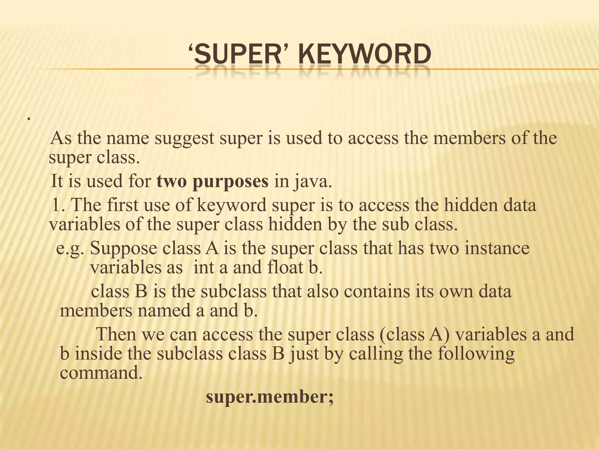 ‘SUPER’ KEYWORD
.
    As the name suggest super is used to access the members of the
    super class.
    It is used for two purposes in java.
    1. The first use of keyword super is to access the hidden data
    variables of the super class hidden by the sub class.
     e.g. Suppose class A is the super class that has two instance
          variables as int a and float b.
          class B is the subclass that also contains its own data
     members named a and b.
           Then we can access the super class (class A) variables a and
     b inside the subclass class B just by calling the following
     command.
                          super.member;
 
