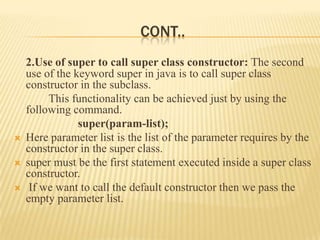 CONT..
    2.Use of super to call super class constructor: The second
    use of the keyword super in java is to call super class
    constructor in the subclass.
         This functionality can be achieved just by using the
    following command.
                super(param-list);
   Here parameter list is the list of the parameter requires by the
    constructor in the super class.
   super must be the first statement executed inside a super class
    constructor.
    If we want to call the default constructor then we pass the
    empty parameter list.
 