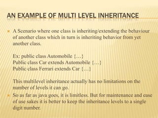 AN EXAMPLE OF MULTI LEVEL INHERITANCE

   A Scenario where one class is inheriting/extending the behaviour
    of another class which in turn is inheriting behavior from yet
    another class.

    Ex: public class Automobile {…}
    Public class Car extends Automobile {…}
    Public class Ferrari extends Car {…}

    This multilevel inheritance actually has no limitations on the
    number of levels it can go.
   So as far as java goes, it is limitless. But for maintenance and ease
    of use sakes it is better to keep the inheritance levels to a single
    digit number.
 