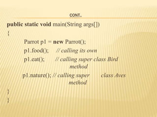 CONT..

public static void main(String args[])
{
       Parrot p1 = new Parrot();
       p1.food(); // calling its own
       p1.eat();     // calling super class Bird
                            method
      p1.nature(); // calling super      class Aves
                            method
}
}
 