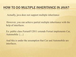 HOW TO DO MULTIPLE INHERITANCE IN JAVA?

  Actually, java does not support multiple inheritance

 However, you can achieve partial multiple inheritance with the
 help of interfaces.

 Ex: public class FerrariF12011 extends Ferrari implements Car,
 Automobile {…}

 And this is under the assumption that Car and Automobile are
 interfaces.
 
