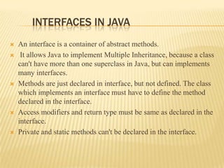 INTERFACES IN JAVA
   An interface is a container of abstract methods.
    It allows Java to implement Multiple Inheritance, because a class
    can't have more than one superclass in Java, but can implements
    many interfaces.
   Methods are just declared in interface, but not defined. The class
    which implements an interface must have to define the method
    declared in the interface.
   Access modifiers and return type must be same as declared in the
    interface.
   Private and static methods can't be declared in the interface.
 