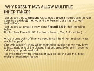 WHY DOESN'T JAVA ALLOW MULTIPLE
INHERITANCE?
 Let us say the Automobile Class has a drive() method and the Car
class has a drive() method and the Ferrari class has a drive()
method too.
 Let us say we create a new class FerrariF12011 that looks like
below:
Public class FerrariF12011 extends Ferrari, Car, Automobile {…}

And at some point of time we need to call the drive() method, what
would happen?
Our JVM wouldn't know which method to invoke and we may have
to instantiate one of the classes that you already inherit in order to
call its appropriate method.
 To avoid this why the creators of java did not include this direct
multiple inheritance feature.
 