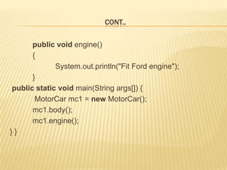 CONT..

      public void engine()
      {
             System.out.println("Fit Ford engine");
      }
public static void main(String args[]) {
       MotorCar mc1 = new MotorCar();
      mc1.body();
      mc1.engine();
}}
 