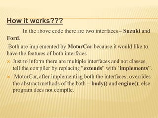 How it works???
      In the above code there are two interfaces – Suzuki and
Ford.
Both are implemented by MotorCar because it would like to
have the features of both interfaces
 Just to inform there are multiple interfaces and not classes,
  tell the compiler by replacing "extends" with "implements”.
 MotorCar, after implementing both the interfaces, overrides
  the abstract methods of the both – body() and engine(); else
  program does not compile.
 