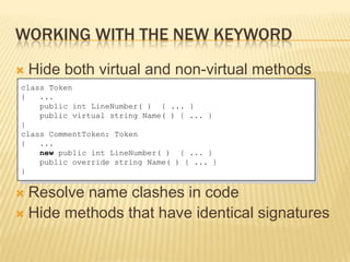 WORKING WITH THE NEW KEYWORD
   Hide both virtual and non-virtual methods
class Token
{   ...
    public int LineNumber( ) { ... }
    public virtual string Name( ) { ... }
}
class CommentToken: Token
{   ...
    new public int LineNumber( ) { ... }
    public override string Name( ) { ... }
}


 Resolve name clashes in code
 Hide methods that have identical signatures
 