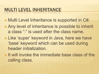 MULTI LEVEL INHERITANCE

 Multi Level Inheritance is supported in C#.
 Any level of inheritance is possible to inherit
  a class “:” is used after the class name.
 Like „super‟ keyword in Java, here we have
  „base‟ keyword which can be used during
  header initialization.
 It will invoke the immediate base class of the
  calling class.
 