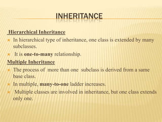 INHERITANCE
Hierarchical Inheritance
 In hierarchical type of inheritance, one class is extended by many
  subclasses.
 It is one-to-many relationship.

Multiple Inheritance
 The process of more than one subclass is derived from a same
  base class.
 In multiple, many-to-one ladder increases.

 Multiple classes are involved in inheritance, but one class extends
  only one.
 