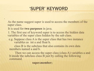 ‘SUPER’ KEYWORD
.
    As the name suggest super is used to access the members of the
    super class.
    It is used for two purposes in java.
    1. The first use of keyword super is to access the hidden data
    variables of the super class hidden by the sub class.
     e.g. Suppose class A is the super class that has two instance
          variables as int a and float b.
          class B is the subclass that also contains its own data
     members named a and b.
           Then we can access the super class (class A) variables a and
     b inside the subclass class B just by calling the following
     command.
                          super.member;
 