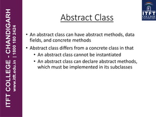 Abstract Class
• An abstract class can have abstract methods, data
fields, and concrete methods
• Abstract class differs from a concrete class in that
• An abstract class cannot be instantiated
• An abstract class can declare abstract methods,
which must be implemented in its subclasses
 