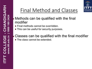 Final Method and Classes
Methods can be qualified with the final
modifier
Final methods cannot be overridden.
This can be useful for security purposes.
Classes can be qualified with the final modifier
The class cannot be extended.
 