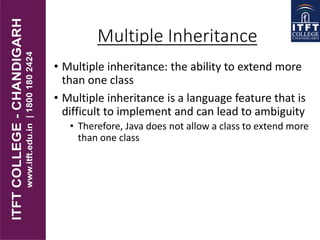 Multiple Inheritance
• Multiple inheritance: the ability to extend more
than one class
• Multiple inheritance is a language feature that is
difficult to implement and can lead to ambiguity
• Therefore, Java does not allow a class to extend more
than one class
 