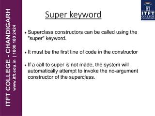 Superclass constructors can be called using the
"super" keyword.
It must be the first line of code in the constructor
If a call to super is not made, the system will
automatically attempt to invoke the no-argument
constructor of the superclass.
Super keyword
 