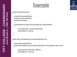 public class BankAccount
{
private String ownersName;
private int accountNumber;
private float balance;
public BankAccount(int anAccountNumber, String aName)
{
accountNumber = anAccountNumber;
ownersName = aName;
}
}
public class OverdraftAccount extends BankAccount
{
private float overdraftLimit;
public OverdraftAccount(int anAccountNumber, String aName, float aLimit)
{
super(anAccountNumber, aName);
overdraftLimit = aLimit;}}
Example
 