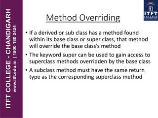 Method Overriding
• If a derived or sub class has a method found
within its base class or super class, that method
will override the base class’s method
• The keyword super can be used to gain access to
superclass methods overridden by the base class
• A subclass method must have the same return
type as the corresponding superclass method
 