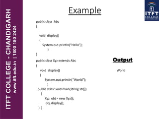 public class Abc
{
void display()
{
System.out.println(“Hello”);
}
}
public class Xyz extends Abc Output
{
void display() World
{
System.out.println(“World”);
}
public static void main(string str[])
{
Xyz obj = new Xyz();
obj.display();
} }
Example
 