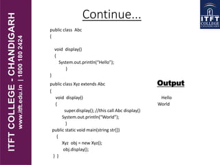 public class Abc
{
void display()
{
System.out.println(“Hello”);
}
}
public class Xyz extends Abc Output
{
void display() Hello
{ World
super.display(); //this call Abc display()
System.out.println(“World”);
}
public static void main(string str[])
{
Xyz obj = new Xyz();
obj.display();
} }
Continue...
 