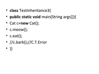 • class TestInheritance3{  
• public static void main(String args[]){  
• Cat c=new Cat();  
• c.meow();  
• c.eat();  
• //c.bark();//C.T.Error  
• }}  
 