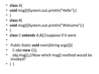 • class A{  
• void msg(){System.out.println("Hello");}  
• }  
• class B{  
• void msg(){System.out.println("Welcome");}  
• }  
• class C extends A,B{//suppose if it were  
•    
•  Public Static void main(String args[]){  
•    C obj=new C();  
•    obj.msg();//Now which msg() method would be
 invoked?  
• }  }  
 