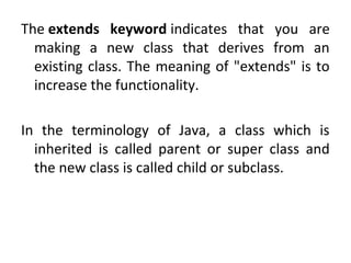 The extends keyword indicates that you are
making a new class that derives from an
existing class. The meaning of "extends" is to
increase the functionality.
In the terminology of Java, a class which is
inherited is called parent or super class and
the new class is called child or subclass.
 