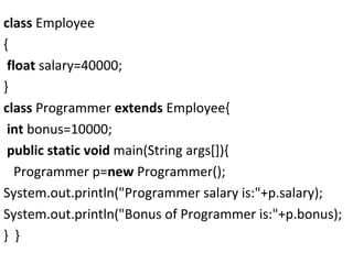 class Employee
{
float salary=40000;
}
class Programmer extends Employee{
int bonus=10000;
public static void main(String args[]){
Programmer p=new Programmer();
System.out.println("Programmer salary is:"+p.salary);
System.out.println("Bonus of Programmer is:"+p.bonus);
} }
 