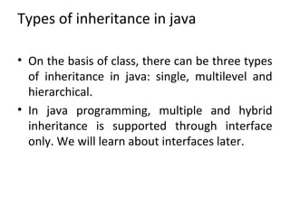Types of inheritance in java
• On the basis of class, there can be three types
of inheritance in java: single, multilevel and
hierarchical.
• In java programming, multiple and hybrid
inheritance is supported through interface
only. We will learn about interfaces later.
 